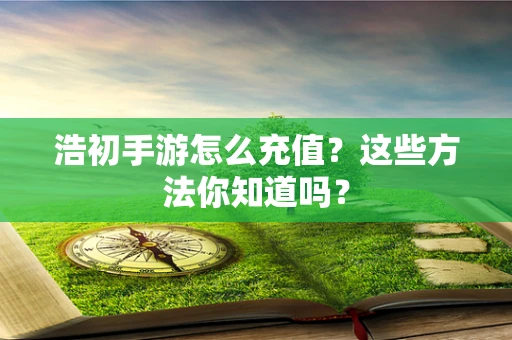 浩初手游怎么充值？这些方法你知道吗？