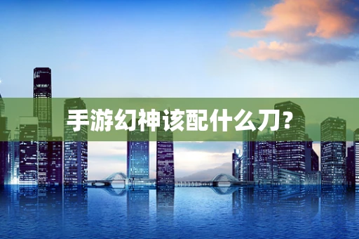 手游幻神该配什么刀？