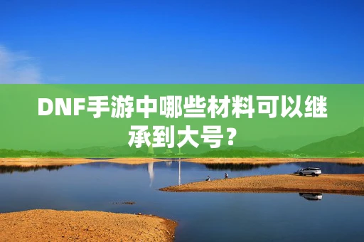 DNF手游中哪些材料可以继承到大号？