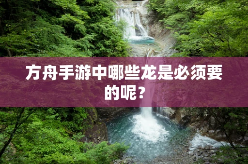 方舟手游中哪些龙是必须要的呢？