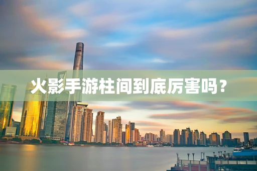火影手游柱间到底厉害吗？