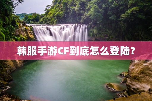 韩服手游CF到底怎么登陆？