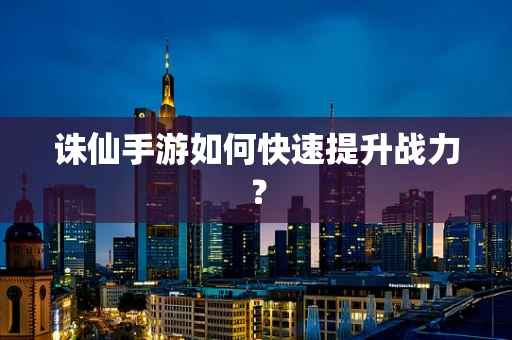 诛仙手游如何快速提升战力？