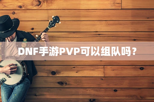 DNF手游PVP可以组队吗？