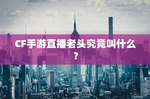 CF手游直播老头究竟叫什么？